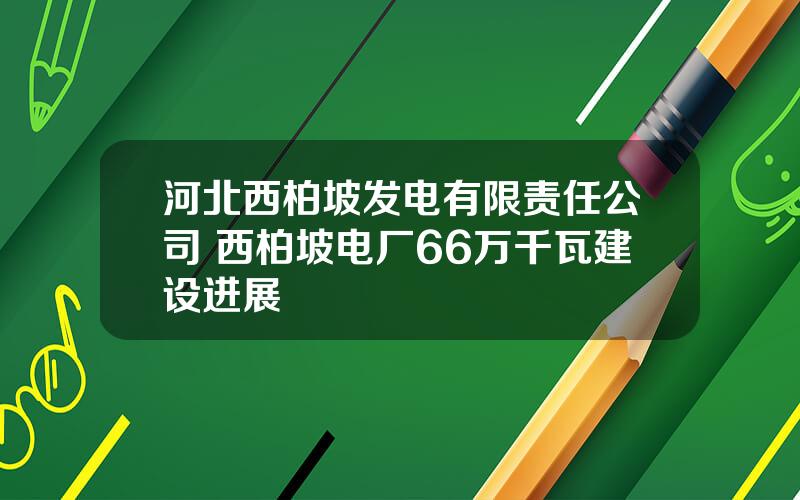 河北西柏坡发电有限责任公司 西柏坡电厂66万千瓦建设进展